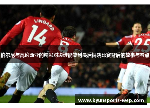 伯尔尼与瓦伦西亚的精彩对决谁能笑到最后揭晓比赛背后的故事与看点