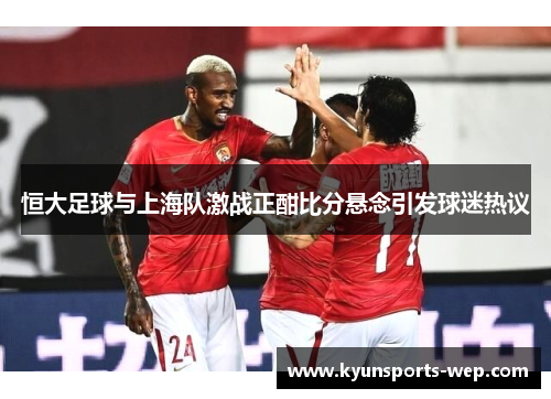 恒大足球与上海队激战正酣比分悬念引发球迷热议